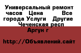 Универсальный ремонт часов › Цена ­ 100 - Все города Услуги » Другие   . Чеченская респ.,Аргун г.